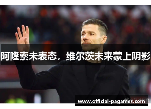阿隆索未表态,维尔茨未来蒙上阴影 阿隆索未表态,维尔茨未来蒙上阴影