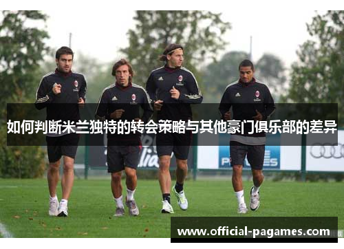 如何判断米兰独特的转会策略与其他豪门俱乐部的差异