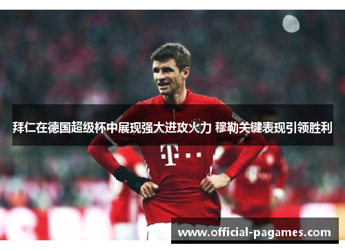 拜仁在德国超级杯中展现强大进攻火力 穆勒关键表现引领胜利