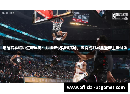 老詹赛季精彩进球集锦：巅峰表现闪耀赛场，传奇时刻尽显篮球王者风采