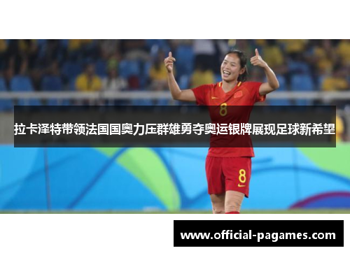 拉卡泽特带领法国国奥力压群雄勇夺奥运银牌展现足球新希望