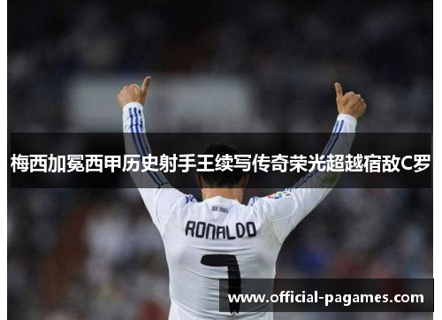 梅西加冕西甲历史射手王续写传奇荣光超越宿敌C罗