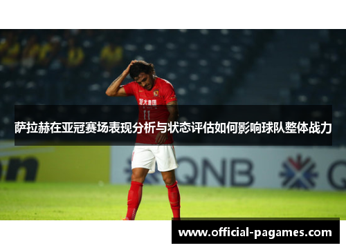萨拉赫在亚冠赛场表现分析与状态评估如何影响球队整体战力