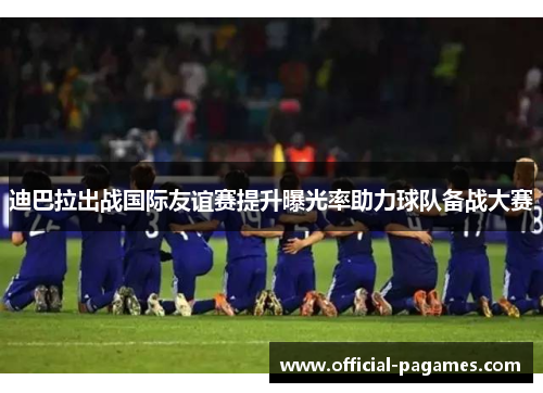 迪巴拉出战国际友谊赛提升曝光率助力球队备战大赛
