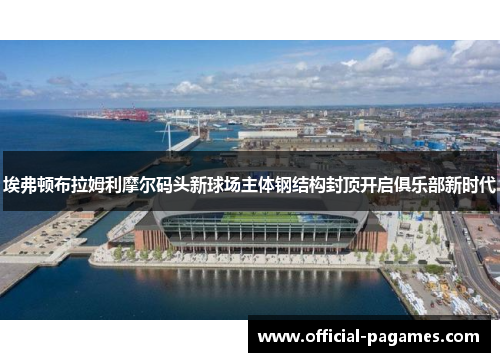 埃弗顿布拉姆利摩尔码头新球场主体钢结构封顶开启俱乐部新时代