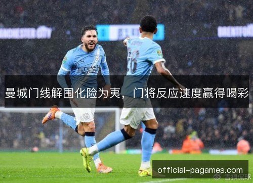 曼城门线解围化险为夷,门将反应速度赢得喝彩 曼城门线解围化险为夷,门将反应速度赢得喝彩