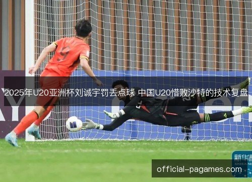 2025年U20亚洲杯刘诚宇罚丢点球 中国U20惜败沙特的技术复盘